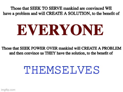 Blank White Template | Those that SEEK TO SERVE mankind are convinced WE have a problem and will CREATE A SOLUTION, to the benefit of; EVERYONE; Those that SEEK POWER OVER mankind will CREATE A PROBLEM and then convince us THEY have the solution, to the benefit of; THEMSELVES | image tagged in blank white template | made w/ Imgflip meme maker