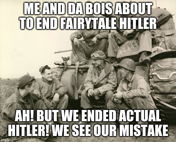 hehehehe | ME AND DA BOIS ABOUT TO END FAIRYTALE HITLER; AH! BUT WE ENDED ACTUAL HITLER! WE SEE OUR MISTAKE | image tagged in me and da boys,im about to end this mans whole career | made w/ Imgflip meme maker