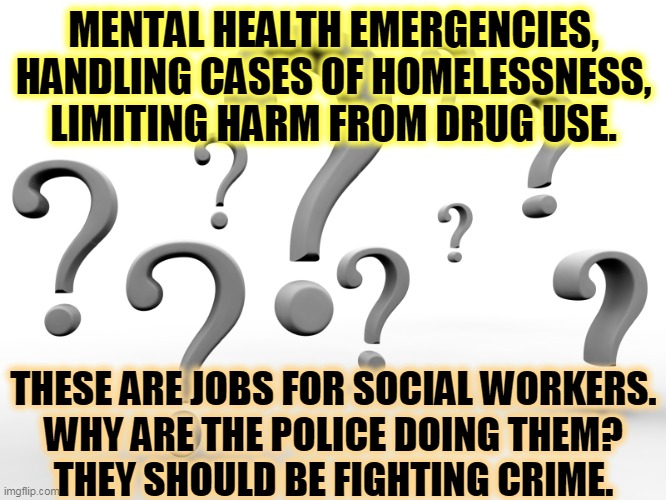 The job of the police | MENTAL HEALTH EMERGENCIES,
HANDLING CASES OF HOMELESSNESS,
LIMITING HARM FROM DRUG USE. THESE ARE JOBS FOR SOCIAL WORKERS.
WHY ARE THE POLICE DOING THEM?
THEY SHOULD BE FIGHTING CRIME. | image tagged in question marks,mental health,helping homeless,drugs,social,police | made w/ Imgflip meme maker