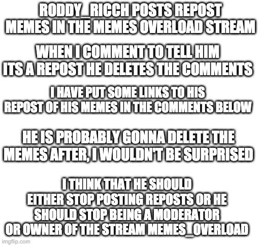 :) | RODDY_RICCH POSTS REPOST MEMES IN THE MEMES OVERLOAD STREAM; WHEN I COMMENT TO TELL HIM ITS A REPOST HE DELETES THE COMMENTS; I HAVE PUT SOME LINKS TO HIS REPOST OF HIS MEMES IN THE COMMENTS BELOW; HE IS PROBABLY GONNA DELETE THE MEMES AFTER, I WOULDN'T BE SURPRISED; I THINK THAT HE SHOULD EITHER STOP POSTING REPOSTS OR HE SHOULD STOP BEING A MODERATOR OR OWNER OF THE STREAM MEMES_OVERLOAD | image tagged in blank white template | made w/ Imgflip meme maker