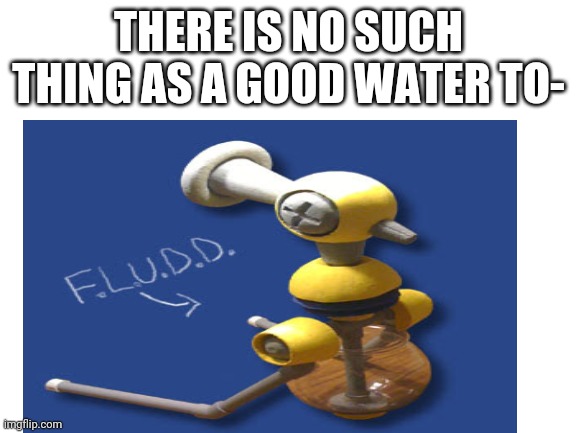 F.L.U.D.D | THERE IS NO SUCH THING AS A GOOD WATER TO- | image tagged in blank white template,mario,perfect,water,summer | made w/ Imgflip meme maker