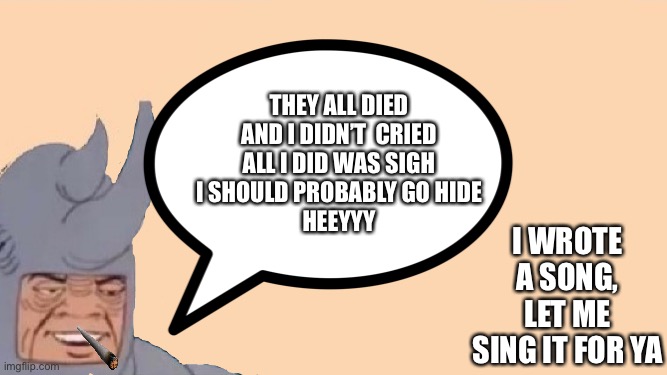 Hehehehe RIP | I WROTE A SONG, LET ME SING IT FOR YA; THEY ALL DIED
AND I DIDN’T  CRIED
ALL I DID WAS SIGH
I SHOULD PROBABLY GO HIDE
HEEYYY | image tagged in funny | made w/ Imgflip meme maker