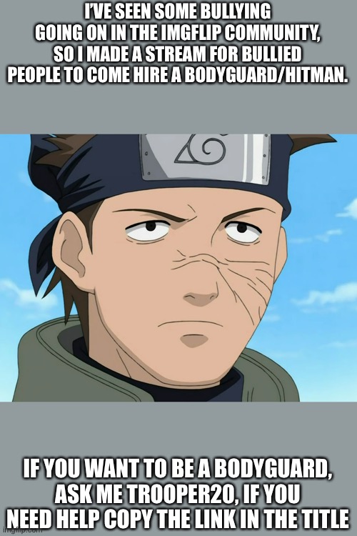 Link: https://imgflip.com/m/Hitmen_4_hire | I’VE SEEN SOME BULLYING GOING ON IN THE IMGFLIP COMMUNITY, SO I MADE A STREAM FOR BULLIED PEOPLE TO COME HIRE A BODYGUARD/HITMAN. IF YOU WANT TO BE A BODYGUARD, ASK ME TROOPER20, IF YOU NEED HELP COPY THE LINK IN THE TITLE | image tagged in anime | made w/ Imgflip meme maker