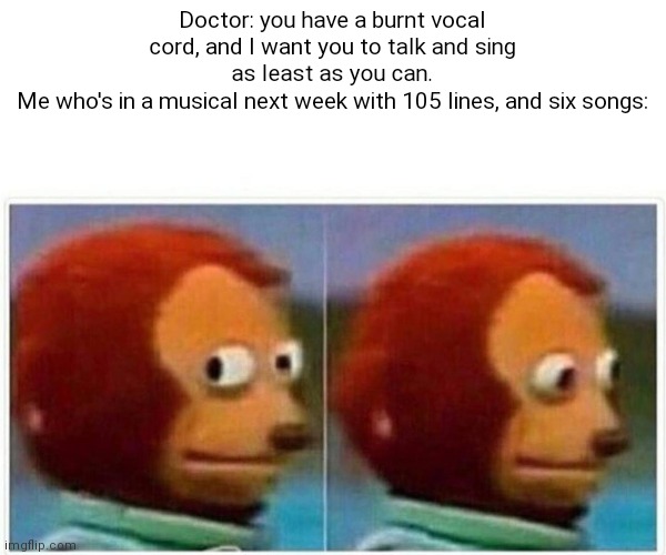 Oh no | Doctor: you have a burnt vocal cord, and I want you to talk and sing as least as you can.
Me who's in a musical next week with 105 lines, and six songs: | image tagged in memes,monkey puppet | made w/ Imgflip meme maker