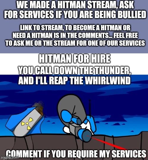 WE MADE A HITMAN STREAM, ASK FOR SERVICES IF YOU ARE BEING BULLIED; LINK TO STREAM, TO BECOME A HITMAN OR NEED A HITMAN IS IN THE COMMENTS... FEEL FREE TO ASK ME OR THE STREAM FOR ONE OF OUR SERVICES | image tagged in for hire | made w/ Imgflip meme maker