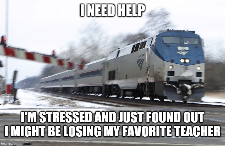 Fast amtrak | I NEED HELP; I'M STRESSED AND JUST FOUND OUT I MIGHT BE LOSING MY FAVORITE TEACHER | image tagged in fast amtrak | made w/ Imgflip meme maker