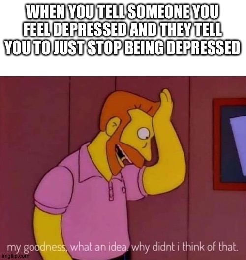 Just Stop Being Depressed | WHEN YOU TELL SOMEONE YOU FEEL DEPRESSED AND THEY TELL YOU TO JUST STOP BEING DEPRESSED | image tagged in my goodness what an idea why didn't i think of that,depression,depressed,just stop | made w/ Imgflip meme maker