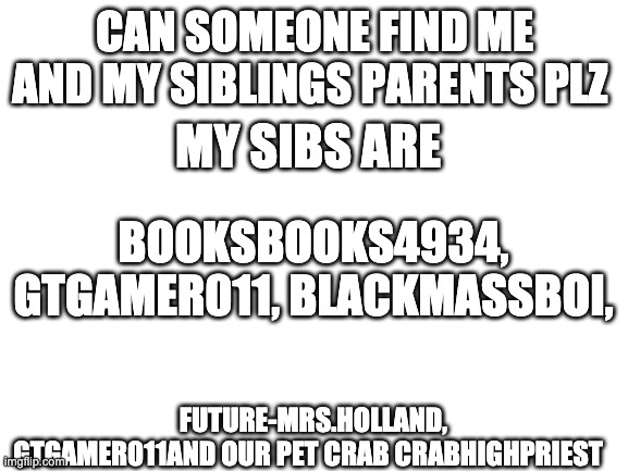 we need parents | CAN SOMEONE FIND ME AND MY SIBLINGS PARENTS PLZ; MY SIBS ARE; BOOKSBOOKS4934, GTGAMER011, BLACKMASSBOI, FUTURE-MRS.HOLLAND, GTGAMER011AND OUR PET CRAB CRABHIGHPRIEST | image tagged in blank white template | made w/ Imgflip meme maker