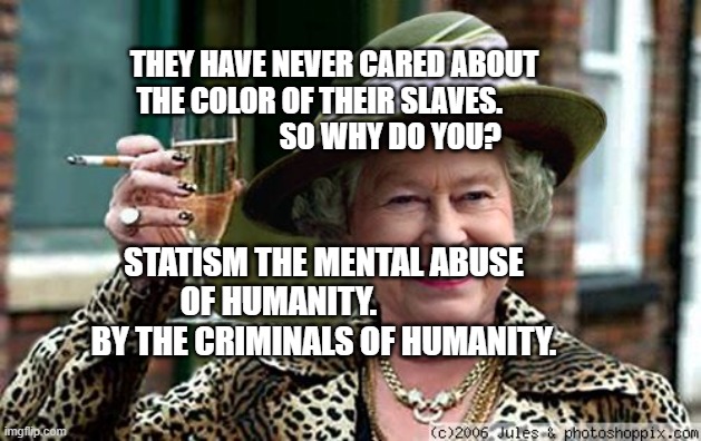 Queen Elizabeth | THEY HAVE NEVER CARED ABOUT THE COLOR OF THEIR SLAVES.                           SO WHY DO YOU? STATISM THE MENTAL ABUSE OF HUMANITY.                BY THE CRIMINALS OF HUMANITY. | image tagged in queen elizabeth | made w/ Imgflip meme maker