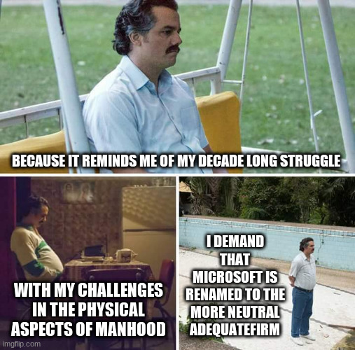 Sad Pablo Escobar Meme | BECAUSE IT REMINDS ME OF MY DECADE LONG STRUGGLE; I DEMAND THAT MICROSOFT IS RENAMED TO THE MORE NEUTRAL ADEQUATEFIRM; WITH MY CHALLENGES IN THE PHYSICAL ASPECTS OF MANHOOD | image tagged in memes,sad pablo escobar | made w/ Imgflip meme maker