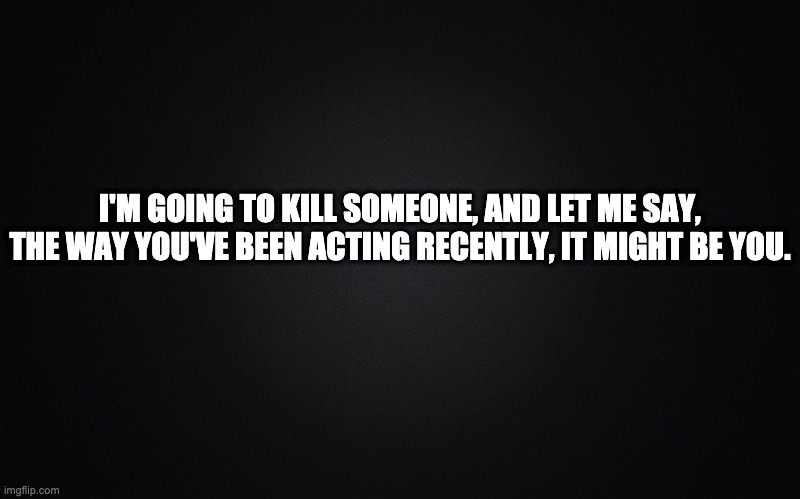 Plain black | I'M GOING TO KILL SOMEONE, AND LET ME SAY, THE WAY YOU'VE BEEN ACTING RECENTLY, IT MIGHT BE YOU. | image tagged in plain black | made w/ Imgflip meme maker