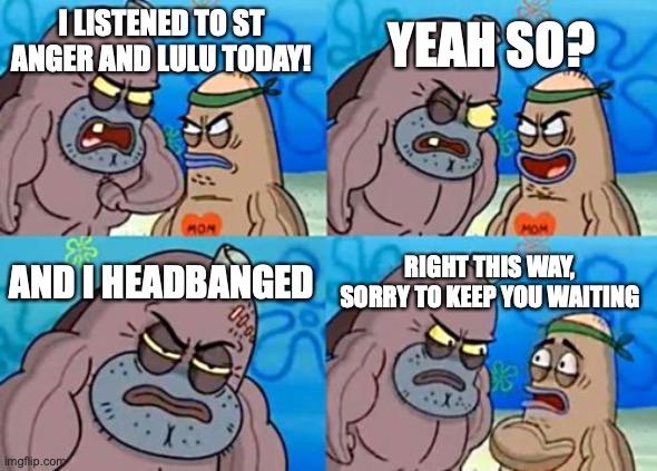 How Tough Are You | YEAH SO? I LISTENED TO ST ANGER AND LULU TODAY! AND I HEADBANGED; RIGHT THIS WAY, SORRY TO KEEP YOU WAITING | image tagged in memes,how tough are you | made w/ Imgflip meme maker