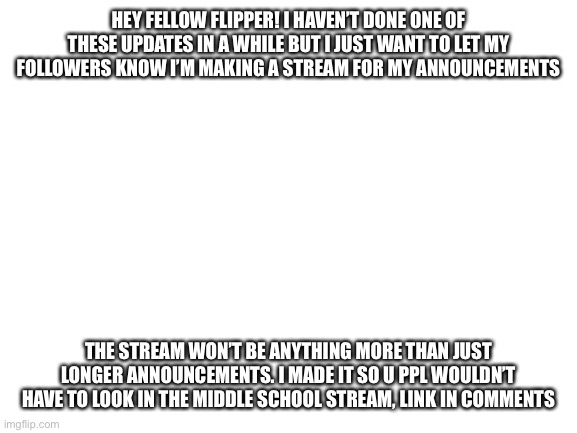 Blank White Template | HEY FELLOW FLIPPER! I HAVEN’T DONE ONE OF THESE UPDATES IN A WHILE BUT I JUST WANT TO LET MY FOLLOWERS KNOW I’M MAKING A STREAM FOR MY ANNOUNCEMENTS; THE STREAM WON’T BE ANYTHING MORE THAN JUST LONGER ANNOUNCEMENTS. I MADE IT SO U PPL WOULDN’T HAVE TO LOOK IN THE MIDDLE SCHOOL STREAM, LINK IN COMMENTS | image tagged in blank white template | made w/ Imgflip meme maker