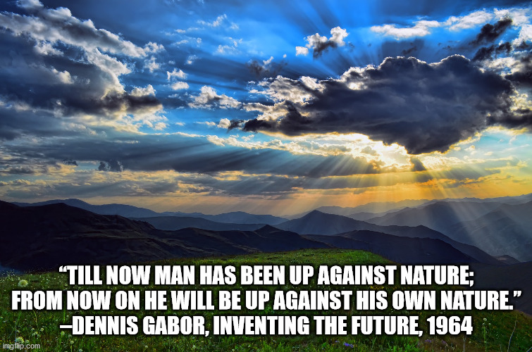 Nature | “TILL NOW MAN HAS BEEN UP AGAINST NATURE; FROM NOW ON HE WILL BE UP AGAINST HIS OWN NATURE.”
–DENNIS GABOR, INVENTING THE FUTURE, 1964 | image tagged in nature | made w/ Imgflip meme maker