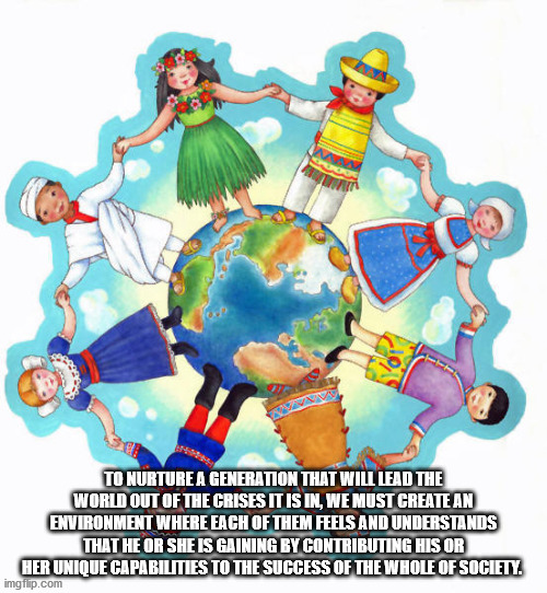 Children | TO NURTURE A GENERATION THAT WILL LEAD THE WORLD OUT OF THE CRISES IT IS IN, WE MUST CREATE AN ENVIRONMENT WHERE EACH OF THEM FEELS AND UNDERSTANDS THAT HE OR SHE IS GAINING BY CONTRIBUTING HIS OR HER UNIQUE CAPABILITIES TO THE SUCCESS OF THE WHOLE OF SOCIETY. | image tagged in education,children | made w/ Imgflip meme maker
