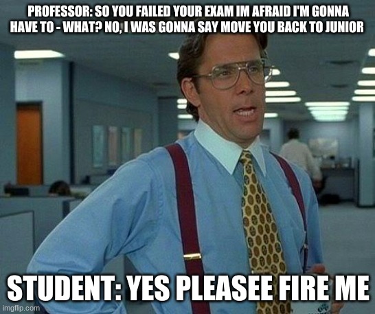 That Would Be Great Meme | PROFESSOR: SO YOU FAILED YOUR EXAM IM AFRAID I'M GONNA HAVE TO - WHAT? NO, I WAS GONNA SAY MOVE YOU BACK TO JUNIOR; STUDENT: YES PLEASEE FIRE ME | image tagged in memes,that would be great | made w/ Imgflip meme maker