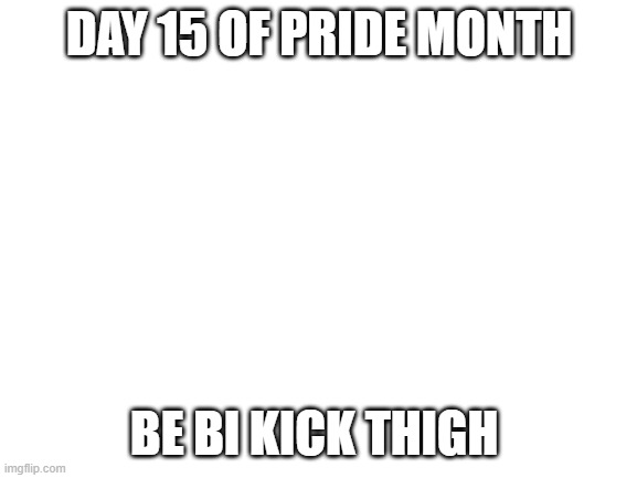 Blank White Template | DAY 15 OF PRIDE MONTH; BE BI KICK THIGH | image tagged in blank white template | made w/ Imgflip meme maker