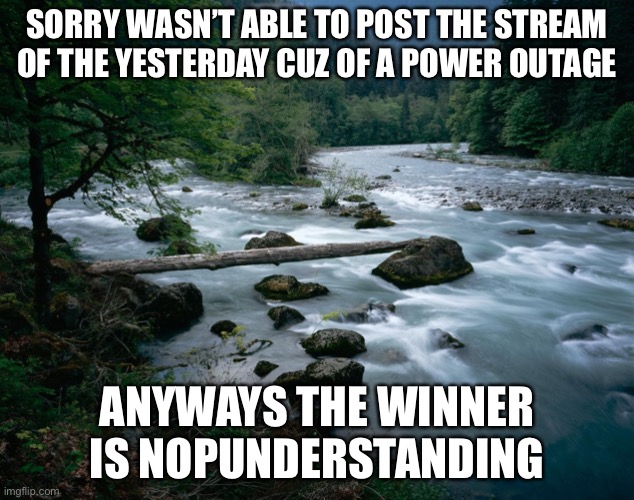 Number ? |  SORRY WASN’T ABLE TO POST THE STREAM OF THE YESTERDAY CUZ OF A POWER OUTAGE; ANYWAYS THE WINNER IS NOPUNDERSTANDING | image tagged in river | made w/ Imgflip meme maker