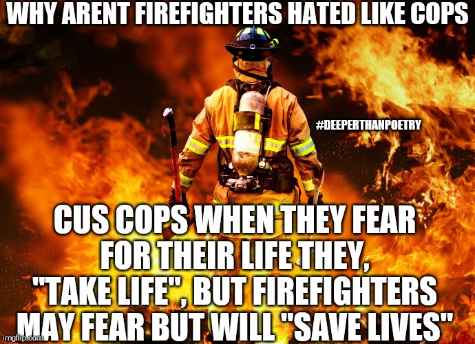 #love #firefighters | WHY ARENT FIREFIGHTERS HATED LIKE COPS; #DEEPERTHANPOETRY; CUS COPS WHEN THEY FEAR FOR THEIR LIFE THEY, "TAKE LIFE", BUT FIREFIGHTERS MAY FEAR BUT WILL "SAVE LIVES" | image tagged in love,respect,honor,hero,firefighter | made w/ Imgflip meme maker