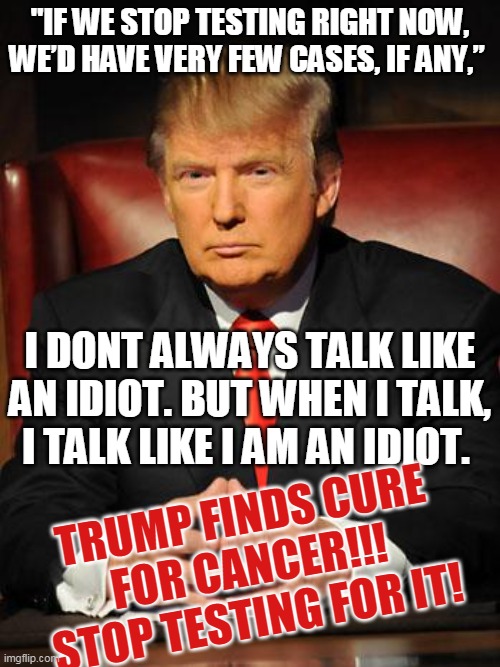 Trump finds cure for cancer!!! stop testing for it! | "IF WE STOP TESTING RIGHT NOW, WE’D HAVE VERY FEW CASES, IF ANY,”; I DONT ALWAYS TALK LIKE AN IDIOT. BUT WHEN I TALK, I TALK LIKE I AM AN IDIOT. TRUMP FINDS CURE FOR CANCER!!! STOP TESTING FOR IT! | image tagged in serious trump,covid-19,morons | made w/ Imgflip meme maker