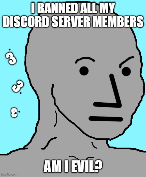is he evil? | I BANNED ALL MY DISCORD SERVER MEMBERS; 3; 3; 3; AM I EVIL? | image tagged in memes,npc | made w/ Imgflip meme maker