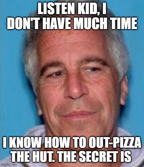 RIP Chuck E Cheese | LISTEN KID, I DON'T HAVE MUCH TIME; I KNOW HOW TO OUT-PIZZA THE HUT. THE SECRET IS | image tagged in epstein mugshot,jeffrey epstein,pizza hut,memes | made w/ Imgflip meme maker