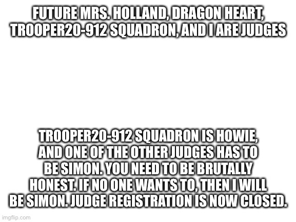 Judges are decided | FUTURE MRS. HOLLAND, DRAGON HEART, TROOPER20-912 SQUADRON, AND I ARE JUDGES; TROOPER20-912 SQUADRON IS HOWIE, AND ONE OF THE OTHER JUDGES HAS TO BE SIMON. YOU NEED TO BE BRUTALLY HONEST. IF NO ONE WANTS TO, THEN I WILL BE SIMON. JUDGE REGISTRATION IS NOW CLOSED. | image tagged in blank white template | made w/ Imgflip meme maker
