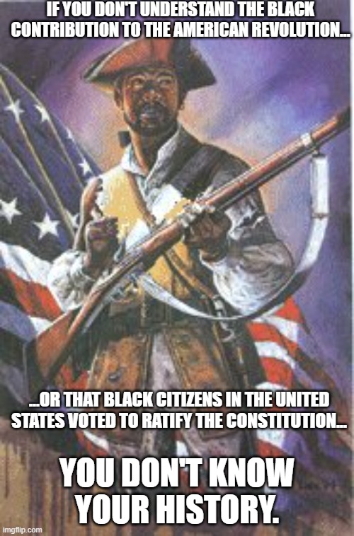 Blacks Were Vital To The Founding | IF YOU DON'T UNDERSTAND THE BLACK CONTRIBUTION TO THE AMERICAN REVOLUTION... ...OR THAT BLACK CITIZENS IN THE UNITED STATES VOTED TO RATIFY THE CONSTITUTION... YOU DON'T KNOW YOUR HISTORY. | image tagged in blacks american revolution,black citizens in the founding | made w/ Imgflip meme maker