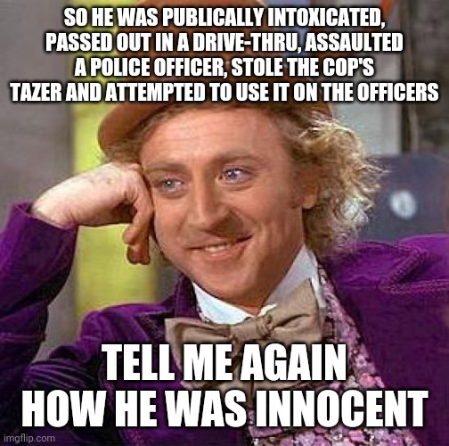 Creepy Condescending Wonka | SO HE WAS PUBLICALLY INTOXICATED, PASSED OUT IN A DRIVE-THRU, ASSAULTED A POLICE OFFICER, STOLE THE COP'S TAZER AND ATTEMPTED TO USE IT ON THE OFFICERS; TELL ME AGAIN HOW HE WAS INNOCENT | image tagged in memes,creepy condescending wonka | made w/ Imgflip meme maker