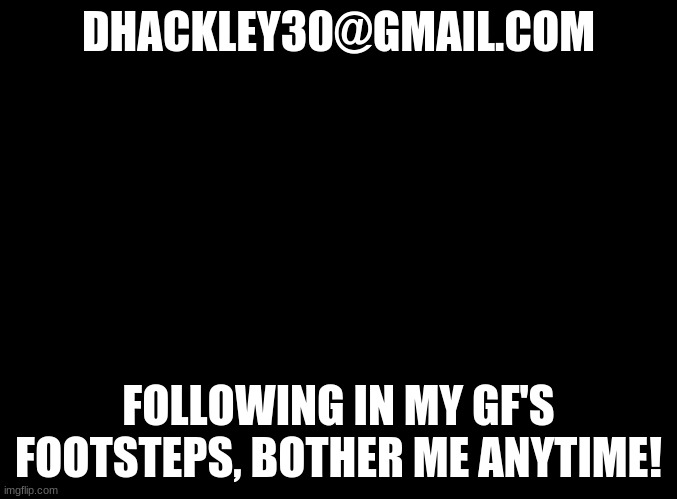 email me if you want! | DHACKLEY30@GMAIL.COM; FOLLOWING IN MY GF'S FOOTSTEPS, BOTHER ME ANYTIME! | image tagged in blank black,email,gmail,me,im bored | made w/ Imgflip meme maker