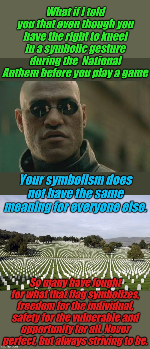 For longer than we have been alive, not standing for your national anthem has one meaning. That doesn't change. | What if I told you that even though you have the right to kneel in a symbolic gesture during the  National Anthem before you play a game; Your symbolism does not have the same meaning for everyone else. So many have fought for what that flag symbolizes, freedom for the individual, safety for the vulnerable and opportunity for all. Never perfect, but always striving to be. | image tagged in memes,matrix morpheus,arlington national cemetery | made w/ Imgflip meme maker