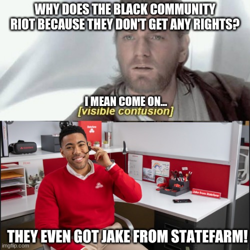am i wrong tho? | WHY DOES THE BLACK COMMUNITY RIOT BECAUSE THEY DON'T GET ANY RIGHTS? I MEAN COME ON... THEY EVEN GOT JAKE FROM STATEFARM! | image tagged in visible confusion,new jake from statefarm,statefarm,all lives matter,stupid rioters | made w/ Imgflip meme maker