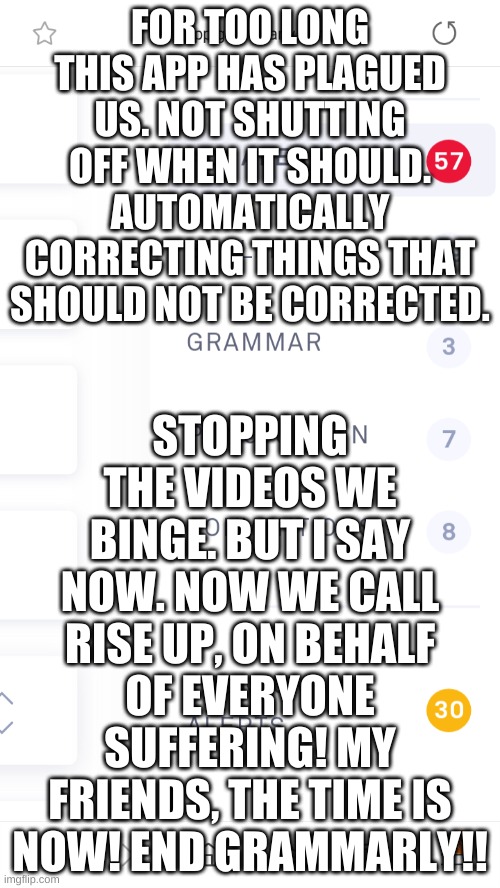 https://imgflip.com/m/grammarlycanthelp | FOR TOO LONG THIS APP HAS PLAGUED US. NOT SHUTTING OFF WHEN IT SHOULD. AUTOMATICALLY CORRECTING THINGS THAT SHOULD NOT BE CORRECTED. STOPPING THE VIDEOS WE BINGE. BUT I SAY NOW. NOW WE CALL RISE UP, ON BEHALF OF EVERYONE SUFFERING! MY FRIENDS, THE TIME IS NOW! END GRAMMARLY!! | image tagged in grammarly errors | made w/ Imgflip meme maker