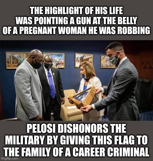 I don't think she's sunk low enough yet | THE HIGHLIGHT OF HIS LIFE WAS POINTING A GUN AT THE BELLY OF A PREGNANT WOMAN HE WAS ROBBING; PELOSI DISHONORS THE MILITARY BY GIVING THIS FLAG TO THE FAMILY OF A CAREER CRIMINAL | image tagged in pelosi,dishonor | made w/ Imgflip meme maker