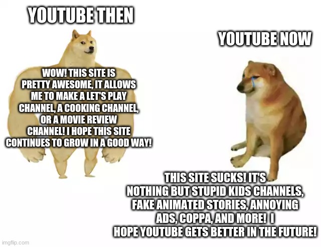 Old YouTube Forever! | YOUTUBE THEN; YOUTUBE NOW; WOW! THIS SITE IS PRETTY AWESOME, IT ALLOWS ME TO MAKE A LET'S PLAY CHANNEL, A COOKING CHANNEL, OR A MOVIE REVIEW CHANNEL! I HOPE THIS SITE CONTINUES TO GROW IN A GOOD WAY! THIS SITE SUCKS! IT'S NOTHING BUT STUPID KIDS CHANNELS, FAKE ANIMATED STORIES, ANNOYING ADS, COPPA, AND MORE!  I HOPE YOUTUBE GETS BETTER IN THE FUTURE! | image tagged in buff doge vs cheems,youtube | made w/ Imgflip meme maker