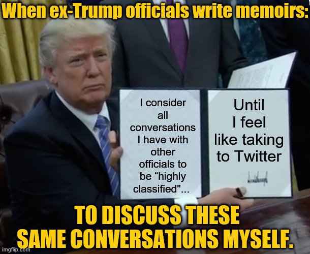 tl;dr: "Highly Classified" has nothing to do with the subject-matter, and everything to do with who's talking about it. | When ex-Trump officials write memoirs:; I consider all conversations I have with other officials to be “highly classified"... Until I feel like taking to Twitter; TO DISCUSS THESE SAME CONVERSATIONS MYSELF. | image tagged in memes,trump bill signing,conservative hypocrisy,trump is a moron,president trump,trump is an asshole | made w/ Imgflip meme maker