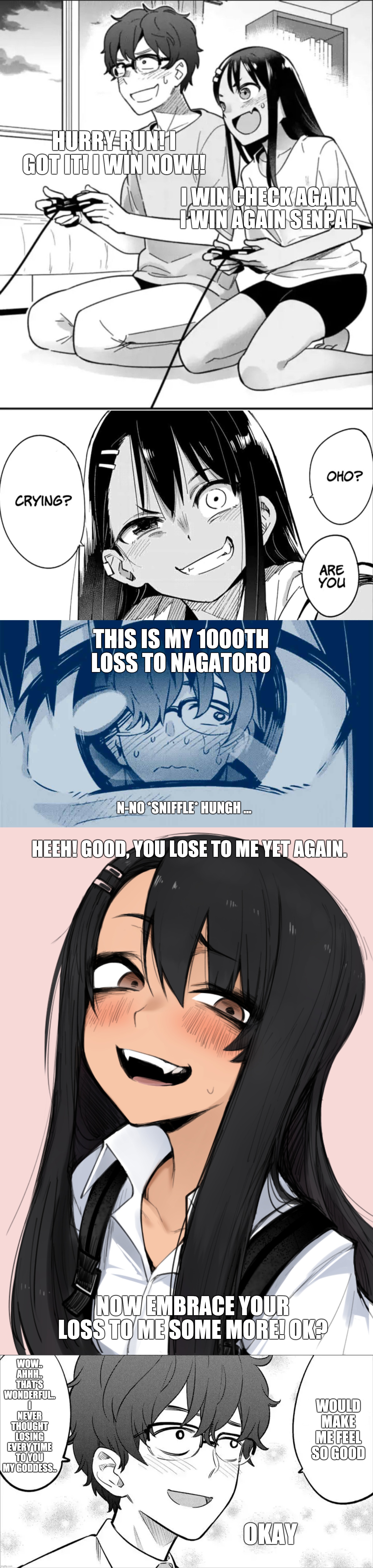 Nagatoro, how it feels to lose to you | HURRY RUN! I GOT IT! I WIN NOW!! I WIN CHECK AGAIN! I WIN AGAIN SENPAI. THIS IS MY 1000TH LOSS TO NAGATORO; N-NO *SNIFFLE* HUNGH ... HEEH! GOOD, YOU LOSE TO ME YET AGAIN. WOW.. AHHH.. THAT'S WONDERFUL.. I NEVER THOUGHT LOSING EVERY TIME TO YOU MY GODDESS.. NOW EMBRACE YOUR LOSS TO ME SOME MORE! OK? WOULD MAKE ME FEEL SO GOOD; OKAY | image tagged in manga,memes,funny,gaming,anime | made w/ Imgflip meme maker