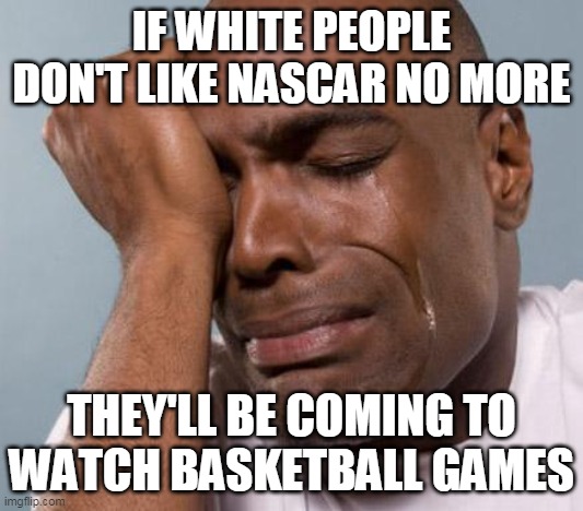 Black Man Crying | IF WHITE PEOPLE DON'T LIKE NASCAR NO MORE; THEY'LL BE COMING TO
WATCH BASKETBALL GAMES | image tagged in black man crying | made w/ Imgflip meme maker