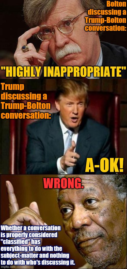 Wronnnnggggg. | Bolton discussing a Trump-Bolton conversation:; "HIGHLY INAPPROPRIATE"; Trump discussing a Trump-Bolton conversation:; A-OK! WRONG. Whether a conversation is properly considered "classified" has everything to do with the subject-matter and nothing to do with who's discussing it. | image tagged in donald trump,this morgan freeman,john bolton approves,wrong,conservative hypocrisy,trump is a moron | made w/ Imgflip meme maker