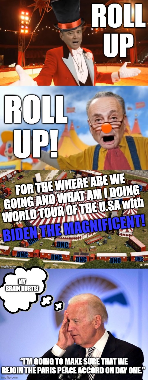 THE DEMOCRATIC CIRCUS AND THE STAR OF THEIR SHIT SHOW ARE READY TO IMPRESS. ONE GAFFE AT A TIME. | ROLL UP; ROLL UP! FOR THE WHERE ARE WE GOING AND WHAT AM I DOING WORLD TOUR OF THE U.SA with; BIDEN THE MAGNIFICENT! MY BRAIN HURTS! “I’M GOING TO MAKE SURE THAT WE REJOIN THE PARIS PEACE ACCORD ON DAY ONE.” | image tagged in joe biden,biden the magnificent,the circus is in town,paris peace accord,biden gaffe machine,his past is his present | made w/ Imgflip meme maker