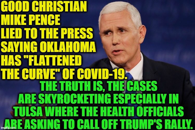 More lies from christian republicans. LIES LIES LIES LIES LIES LIES LIES | GOOD CHRISTIAN MIKE PENCE LIED TO THE PRESS SAYING OKLAHOMA HAS "FLATTENED THE CURVE" OF COVID-19. THE TRUTH IS, THE CASES ARE SKYROCKETING ESPECIALLY IN TULSA WHERE THE HEALTH OFFICIALS ARE ASKING TO CALL OFF TRUMP'S RALLY. | image tagged in mike pence,oklahoma,covid-19,lies,liar,christianity | made w/ Imgflip meme maker