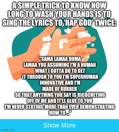 Helpful hand washing advice | A SIMPLE TRICK TO KNOW HOW LONG TO WASH YOUR HANDS IS TO SING THE LYRICS TO 'RAP GOD' TWICE:; "SAMA LAMAA DUMA LAMAA YOU ASSUMING I'M A HUMAN 
WHAT I GOTTA DO TO GET IT THROUGH TO YOU I'M SUPERHUMAN
INNOVATIVE AND I'M MADE OF RUBBER 
SO THAT ANYTHING YOU SAY IS RICOCHETING OFF OF ME AND IT'LL GLUE TO YOU 
I'M NEVER STATING, MORE THAN EVER DEMONSTRATING 
HOW TO …" | image tagged in show more,wash your hands,rap,eminem,eminem funny | made w/ Imgflip meme maker