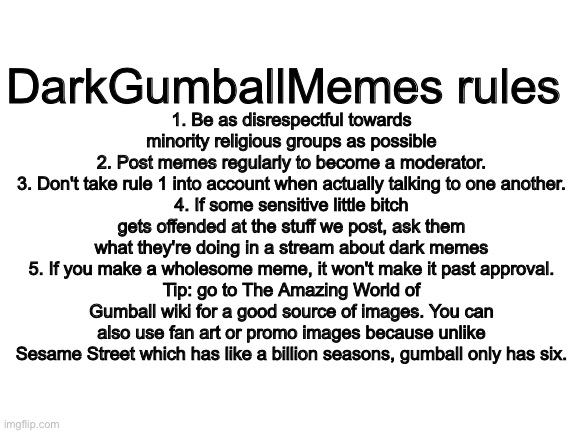 Time to lay out some ground rules | DarkGumballMemes rules; 1. Be as disrespectful towards minority religious groups as possible
2. Post memes regularly to become a moderator.
3. Don't take rule 1 into account when actually talking to one another.
4. If some sensitive little bitch gets offended at the stuff we post, ask them what they're doing in a stream about dark memes
5. If you make a wholesome meme, it won't make it past approval.
Tip: go to The Amazing World of Gumball wiki for a good source of images. You can also use fan art or promo images because unlike Sesame Street which has like a billion seasons, gumball only has six. | image tagged in blank white template | made w/ Imgflip meme maker