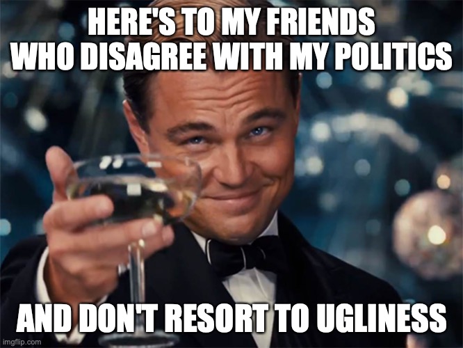no ugliness | HERE'S TO MY FRIENDS WHO DISAGREE WITH MY POLITICS; AND DON'T RESORT TO UGLINESS | image tagged in here's to you | made w/ Imgflip meme maker