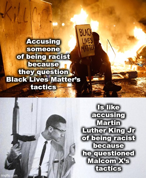 Is like
accusing
Martin Luther King Jr
of being racist
because
he questioned
Malcom X’s
tactics; Accusing someone
of being racist
because
they question
Black Lives Matter’s
tactics | image tagged in blm,mlk,martin luther king jr,malcom x,racism | made w/ Imgflip meme maker