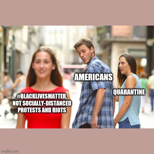 Distracted Boyfriend Meme | AMERICANS; QUARANTINE; #BLACKLIVESMATTER, NOT SOCIALLY-DISTANCED PROTESTS AND RIOTS | image tagged in memes,distracted boyfriend,blacklivesmatter,riots,protests | made w/ Imgflip meme maker