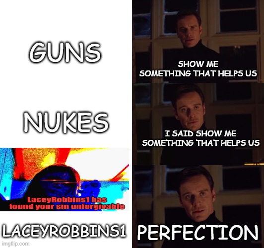 Wasn't enough people for the gang meme | GUNS; SHOW ME SOMETHING THAT HELPS US; NUKES; I SAID SHOW ME SOMETHING THAT HELPS US; LACEYROBBINS1; PERFECTION | image tagged in perfection,gang,welcome to the gang | made w/ Imgflip meme maker