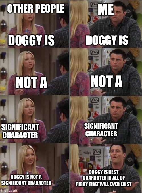 Seriously though,why is doggy so forgotten? He was our first friend in piggy! | OTHER PEOPLE; ME; DOGGY IS; DOGGY IS; NOT A; NOT A; SIGNIFICANT CHARACTER; SIGNIFICANT CHARACTER; DOGGY IS BEST CHARACTER IN ALL OF PIGGY THAT WILL EVER EXIST; DOGGY IS NOT A SIGNIFICANT CHARACTER | image tagged in phoebe teaching joey in friends | made w/ Imgflip meme maker