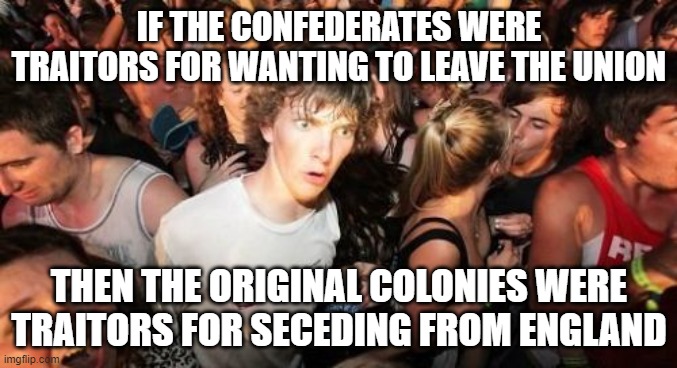 All Hail His Majesty King George the Third! | IF THE CONFEDERATES WERE TRAITORS FOR WANTING TO LEAVE THE UNION; THEN THE ORIGINAL COLONIES WERE TRAITORS FOR SECEDING FROM ENGLAND | image tagged in memes,sudden clarity clarence | made w/ Imgflip meme maker