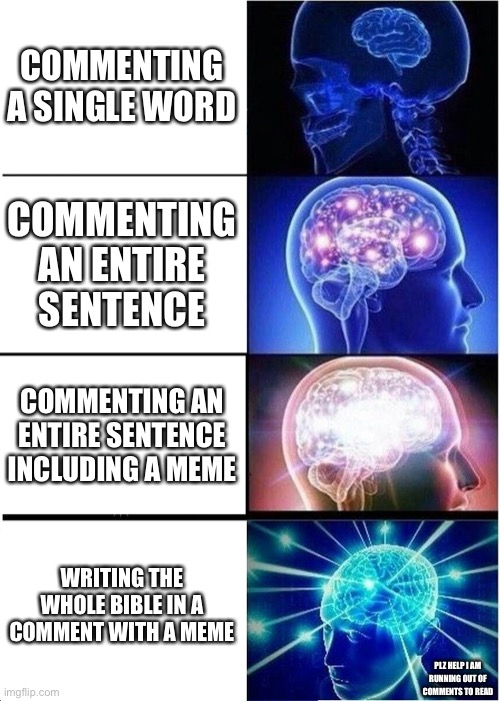 Expanding Brain | COMMENTING A SINGLE WORD; COMMENTING AN ENTIRE SENTENCE; COMMENTING AN ENTIRE SENTENCE INCLUDING A MEME; WRITING THE WHOLE BIBLE IN A COMMENT WITH A MEME; PLZ HELP I AM RUNNING OUT OF COMMENTS TO READ | image tagged in memes,expanding brain | made w/ Imgflip meme maker